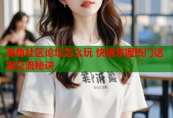 海角社区论坛怎么玩 快速掌握热门话题交流秘诀