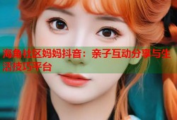 海角社区妈妈抖音：亲子互动分享与生活技巧平台