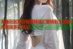 海角社区原创视频精选汇聚精彩生活瞬间展现多彩风采