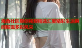 海角社区原创视频精选汇聚精彩生活瞬间展现多彩风采