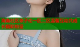 海角社区亲子伦一区二区温馨互动共成长精彩纷呈