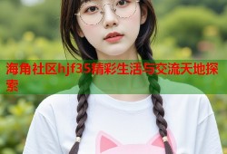 海角社区hjf35精彩生活与交流天地探索