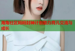 海角社区妈妈封神计划助力育儿交流与成长