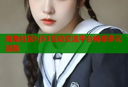 海角社区hj53互动交流平台畅享多元话题