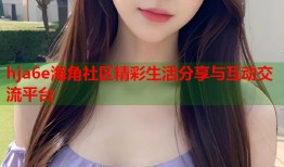 hja6e海角社区精彩生活分享与互动交流平台
