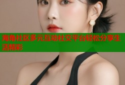 海角社区多元互动社交平台轻松分享生活精彩