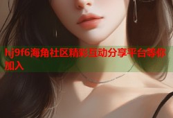 hj9f6海角社区精彩互动分享平台等你加入
