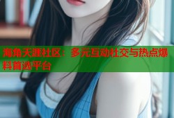 海角天涯社区：多元互动社交与热点爆料首选平台