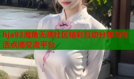 hja93海角天涯社区精彩互动分享与生活点滴交流平台