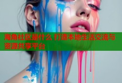 海角社区是什么 打造本地生活交流与资源共享平台