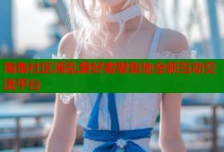 海角社区滛乱爱好者聚集地全新互动交流平台