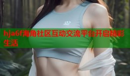 hja6f海角社区互动交流平台开启精彩生活