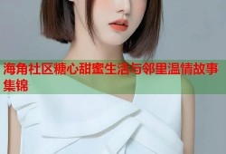 海角社区糖心甜蜜生活与邻里温情故事集锦