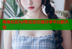 海角社区hjf吧互动交流分享平台新天地