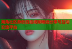 海角社区原创自拍视频精选分享与互动交流平台