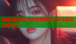 海角社区原创自拍视频精选分享与互动交流平台