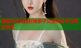 海角社区妈妈封神亲子交流互动平台精彩纷呈