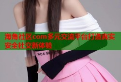 海角社区com多元交流平台打造真实安全社交新体验