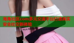 海角社区com多元交流平台打造真实安全社交新体验