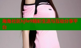 海角社区hjfe9精彩生活与互动分享平台