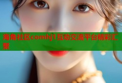 海角社区comhj1互动交流平台精彩汇聚