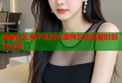 海角社区亲子乱对白趣味互动温馨时刻全记录