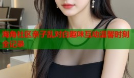 海角社区亲子乱对白趣味互动温馨时刻全记录