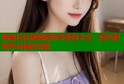 海角社区破解版账号密码大全，轻松解锁平台精彩功能