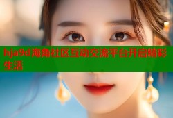 hja9d海角社区互动交流平台开启精彩生活
