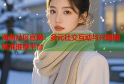 海角社区官网：多元社交互动与兴趣圈精准推荐平台