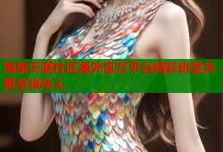 海角天涯社区海外官方平台精彩纷呈共聚全球华人