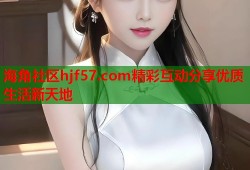 海角社区hjf57.com精彩互动分享优质生活新天地