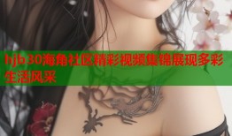 hjb30海角社区精彩视频集锦展现多彩生活风采