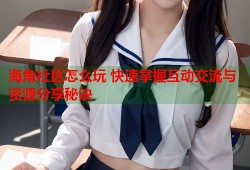 海角社区怎么玩 快速掌握互动交流与资源分享秘诀