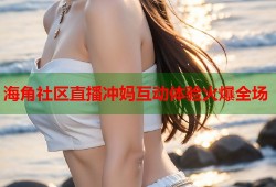 海角社区直播冲妈互动体验火爆全场