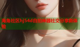 海角社区hj54d自拍神器社交分享新体验