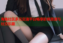 海角社区多元交流平台畅享影视资源与社交乐趣