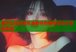 有什么社区聚焦海角特色畅享互动分享新体验