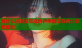 有什么社区聚焦海角特色畅享互动分享新体验