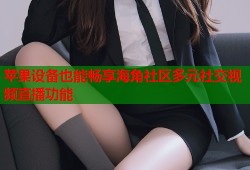 苹果设备也能畅享海角社区多元社交视频直播功能