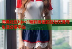 海角社区hjoc1精彩纷呈的互动交流与生活分享平台