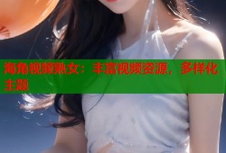海角视频熟女：丰富视频资源，多样化主题