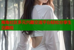 海角社区多元兴趣交流平台轻松分享生活趣闻