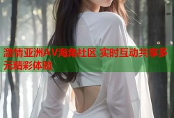 激情亚洲AV海角社区 实时互动共享多元精彩体验