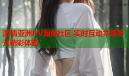 激情亚洲AV海角社区 实时互动共享多元精彩体验