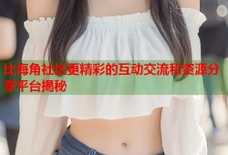 比海角社区更精彩的互动交流和资源分享平台揭秘