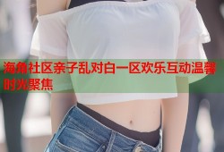 海角社区亲子乱对白一区欢乐互动温馨时光聚焦