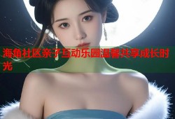 海角社区亲子互动乐园温馨共享成长时光