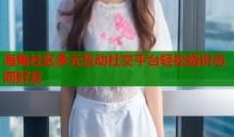 海角社区多元互动社交平台轻松结识志同好友
