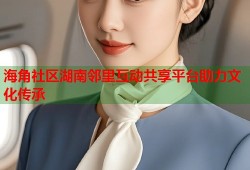 海角社区湖南邻里互动共享平台助力文化传承